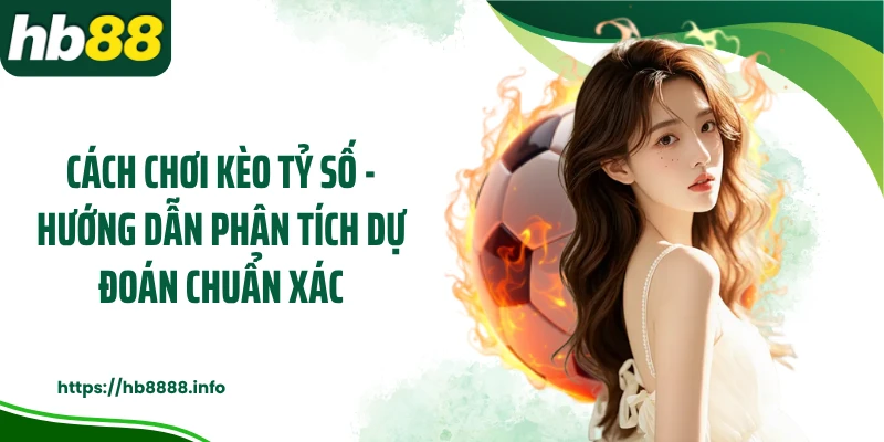 Cách Chơi Kèo Tỷ Số - Hướng Dẫn Phân Tích Dự Đoán Chuẩn Xác